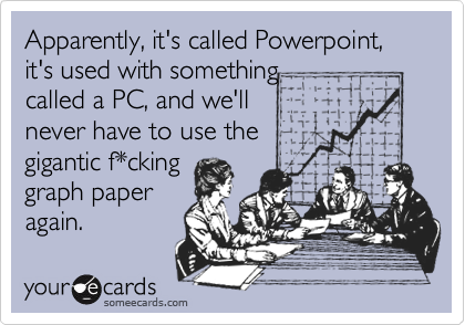 Apparently, it's called Powerpoint, it's used with something 
called a PC, and we'll 
never have to use the
gigantic f*cking
graph paper
again. 