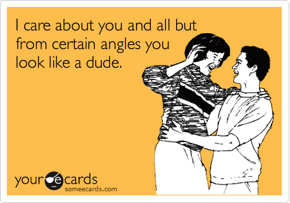 I care about you and all but
from certain angles you
look like a dude.