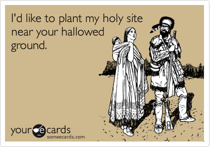 I'd like to plant my holy site
near your hallowed
ground.