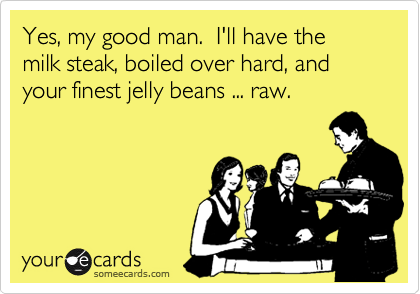 Yes, my good man.  I'll have the milk steak, boiled over hard, and your finest jelly beans ... raw.
