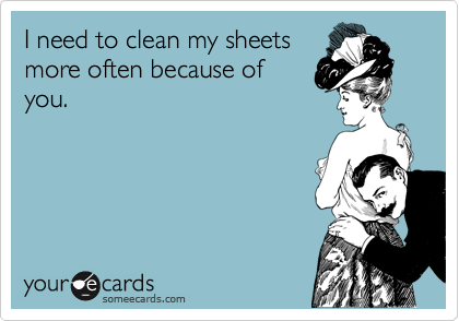 I need to clean my sheets
more often because of
you.