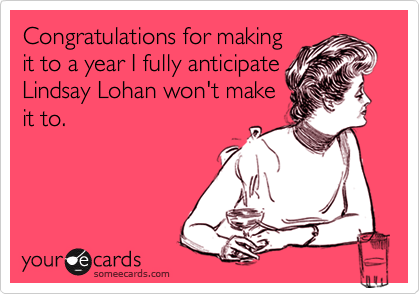 Congratulations for making
it to a year I fully anticipate
Lindsay Lohan won't make
it to.