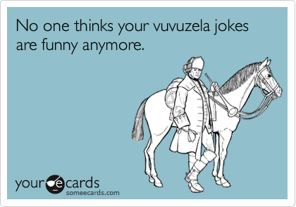 No one thinks your vuvuzela jokes are funny anymore.