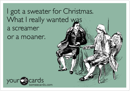 I got a sweater for Christmas.
What I really wanted was
a screamer 
or a moaner.
