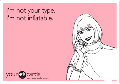 I'm not your type.
I'm not inflatable.