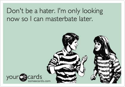 Don't be a hater. I'm only looking now so I can masterbate later. 