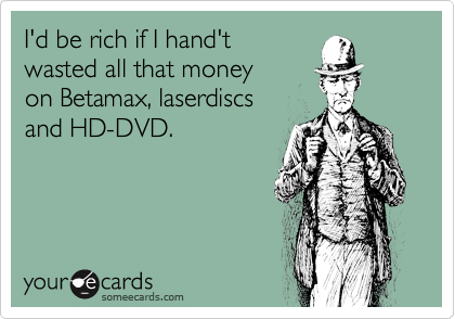 I'd be rich if I hand't
wasted all that money
on Betamax, laserdiscs
and HD-DVD.