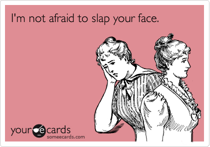 I'm not afraid to slap your face.