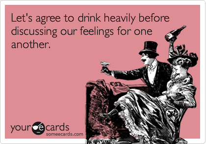Let's agree to drink heavily before discussing our feelings for one
another.