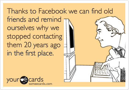 Thanks to Facebook we can find old friends and remind
ourselves why we
stopped contacting
them 20 years ago
in the first place.