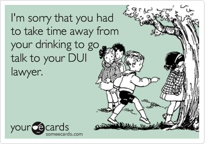 I'm sorry that you had 
to take time away from
your drinking to go
talk to your DUI
lawyer.