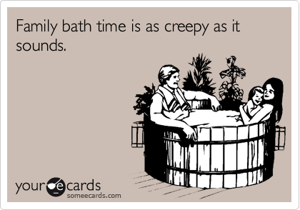 Family bath time is as creepy as it sounds.  