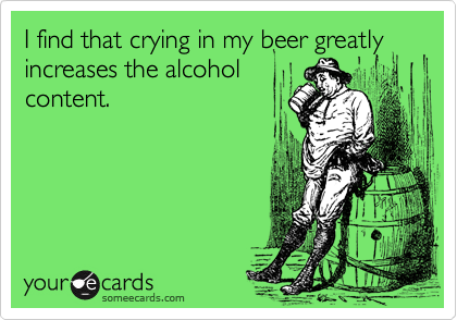 I find that crying in my beer greatly increases the alcohol
content.