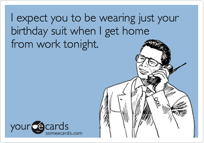 I expect you to be wearing just your  birthday suit when I get home    from work tonight.
 


 
