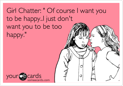 Girl Chatter: " Of course I want you to be happy..I just don't
want you to be too
happy."