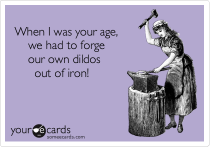   
 When I was your age,
     we had to forge 
     our own dildos 
       out of iron!