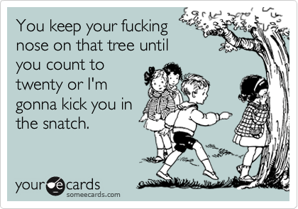 You keep your fucking 
nose on that tree until
you count to 
twenty or I'm
gonna kick you in
the snatch. 