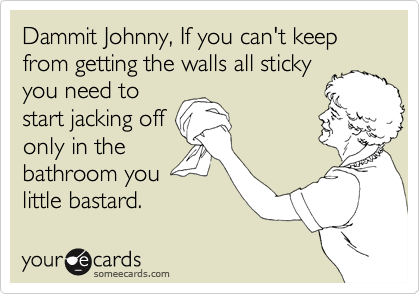 Dammit Johnny, If you can't keep from getting the walls all sticky
you need to
start jacking off
only in the
bathroom you
little bastard. 