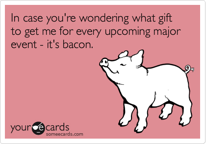 In case you're wondering what gift to get me for every upcoming major event - it's bacon.