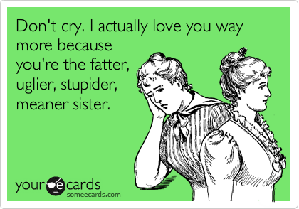 Don't cry. I actually love you way more because
you're the fatter,
uglier, stupider,
meaner sister.