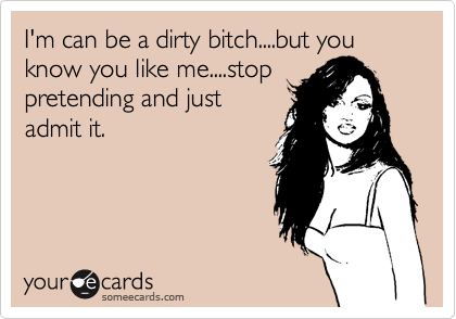 I'm can be a dirty bitch....but you know you like me....stop
pretending and just
admit it.