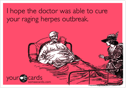 I hope the doctor was able to cure your raging herpes outbreak.