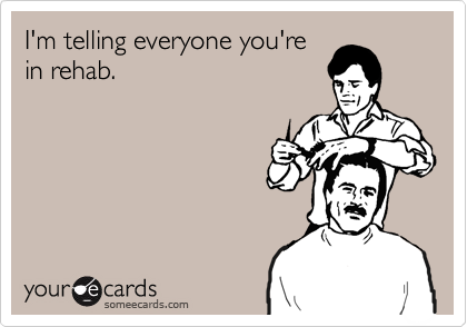 I'm telling everyone you're
in rehab.