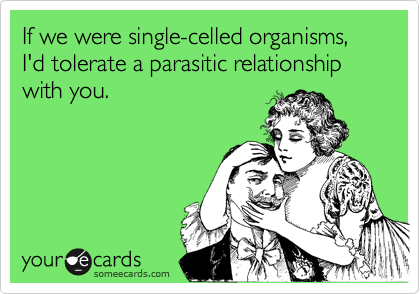 If we were single-celled organisms, I'd tolerate a parasitic relationship  with you.