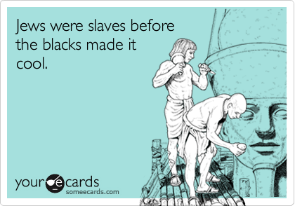 Jews were slaves before
the blacks made it
cool.