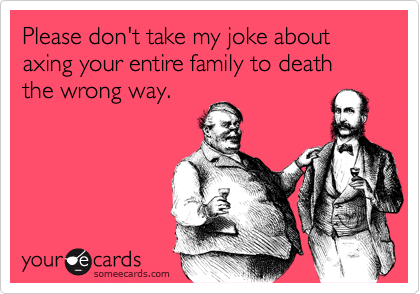 Please don't take my joke about axing your entire family to death the wrong way.