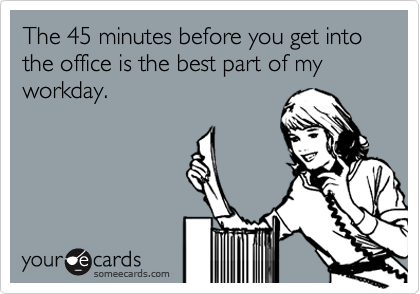 The 45 minutes before you get into the office is the best part of my workday. 