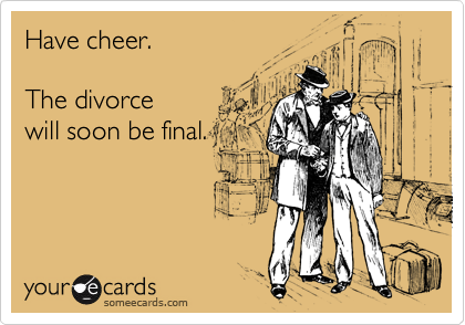 Have cheer.

The divorce
will soon be final.