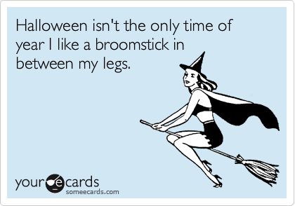 Halloween isn't the only time of year I like a broomstick in
between my legs.