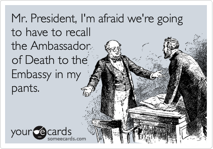 Mr. President, I'm afraid we're going to have to recall
the Ambassador
of Death to the
Embassy in my
pants.