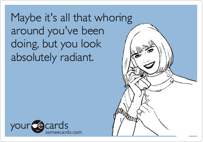 Maybe it's all that whoring
around you've been
doing, but you look
absolutely radiant.
