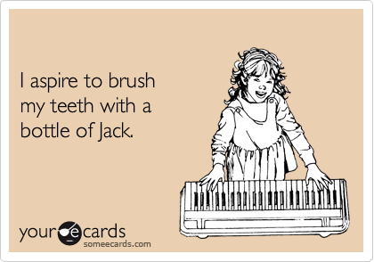 

I aspire to brush 
my teeth with a
bottle of Jack.