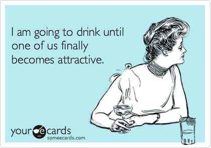 
I am going to drink until 
one of us finally
becomes attractive.