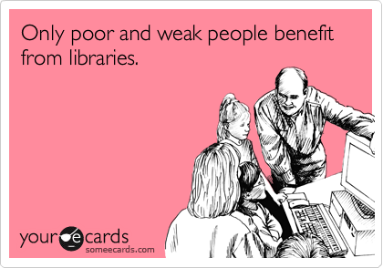 Only poor and weak people benefit from libraries.