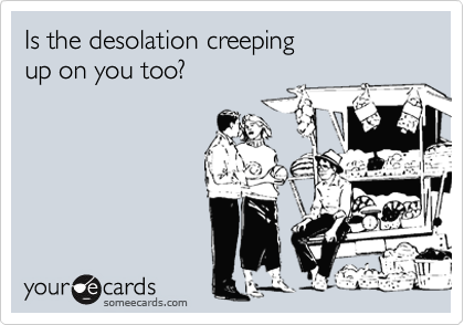 Is the desolation creeping
up on you too?