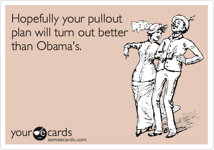 Hopefully your pullout
plan will turn out better
than Obama's.
