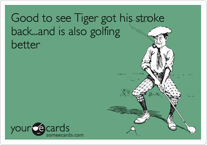 Good to see Tiger got his stroke back...and is also golfing
better