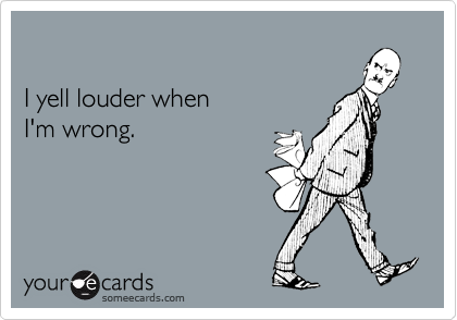 

I yell louder when
I'm wrong.