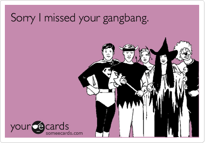 Sorry I missed your gangbang.