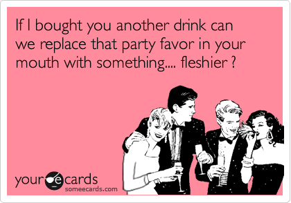 If I bought you another drink can we replace that party favor in your mouth with something.... fleshier ?