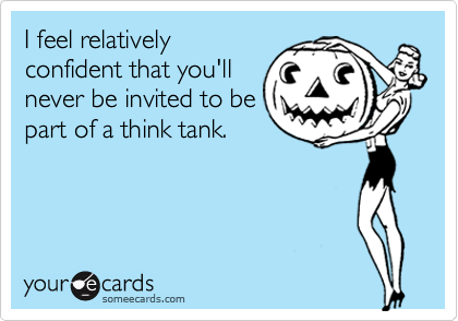 I feel relatively
confident that you'll
never be invited to be
part of a think tank.