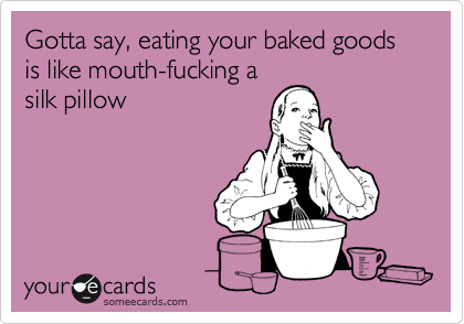 Gotta say, eating your baked goods is like mouth-fucking a
silk pillow
