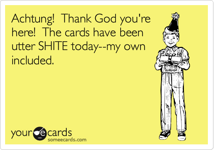 Achtung!  Thank God you're
here!  The cards have been
utter SHITE today--my own
included.