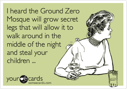 I heard the Ground Zero
Mosque will grow secret
legs that will allow it to
walk around in the
middle of the night
and steal your
children ...