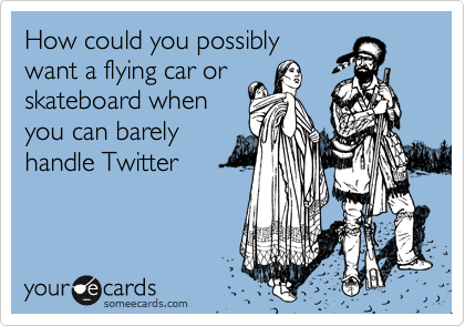 How could you possibly
want a flying car or
skateboard when
you can barely
handle Twitter
