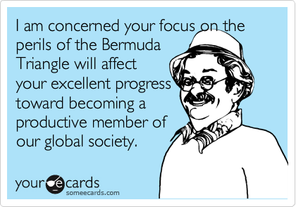 I am concerned your focus on the  perils of the Bermuda 
Triangle will affect 
your excellent progress
toward becoming a
productive member of
our global society.